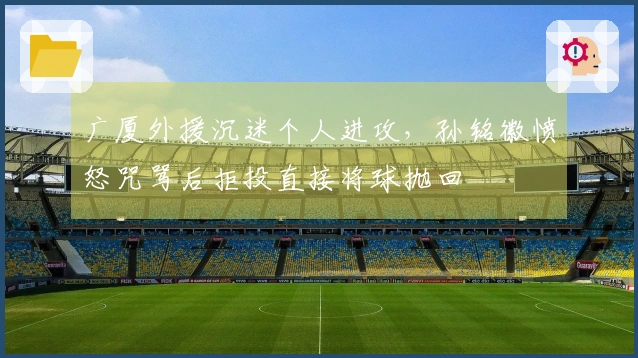 广厦外援沉迷个人进攻，孙铭徽愤怒咒骂后拒投直接将球抛回