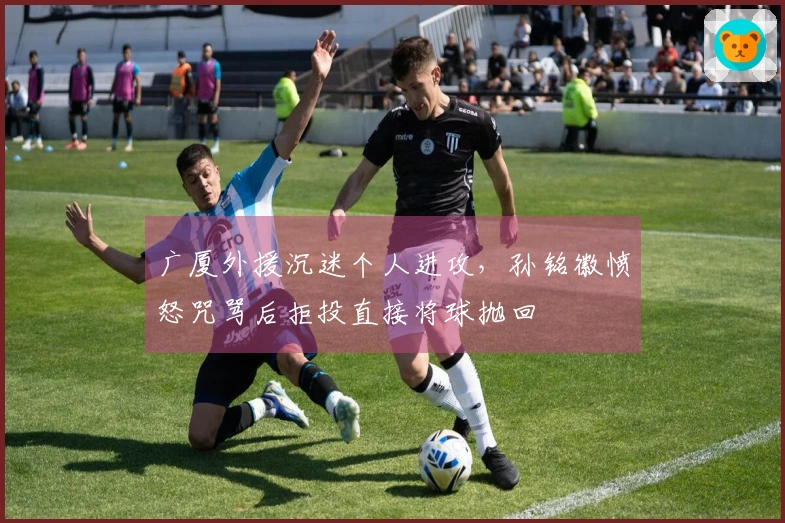 广厦外援沉迷个人进攻，孙铭徽愤怒咒骂后拒投直接将球抛回